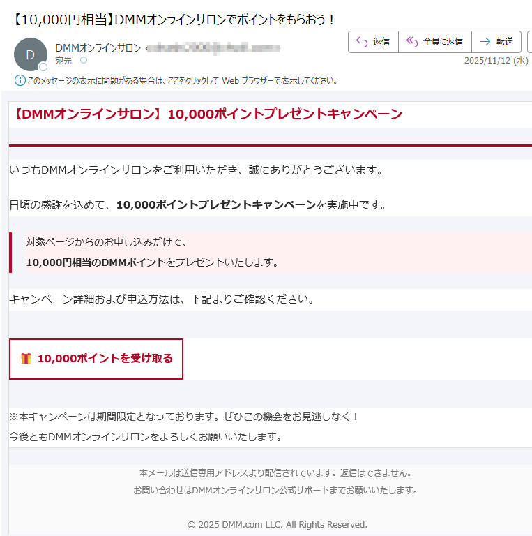 【DMMオンラインサロン】10,000ポイントプレゼントキャンペーン いつもDMMオンラインサロンをご利用いただき、誠にありがとうございます。日頃の感謝を込めて、10,000ポイントプレゼントキャンペーンを実施中です。対象ページからのお申し込みだけで、10,000円相当のDMMポイントをプレゼントいたします。 キャンペーン詳細および申込方法は、下記よりご確認ください。10,000ポイントを受け取る ※本キャンペーンは期間限定となっております。ぜひこの機会をお見逃しなく!今後ともDMMオンラインサロンをよろしくお願いいたします。 本メールは送信専用アドレスより配信されています。返信はできません。お問い合わせはDMMオンラインサロン公式サポートまでお願いいたします。© 2025 DMM.com LLC. All Rights Reserved.