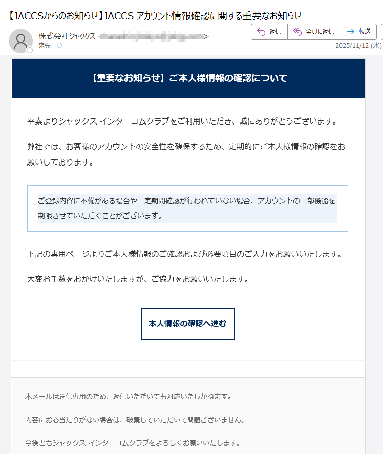 【重要なお知らせ】ご本人様情報の確認について平素よりジャックス インターコムクラブをご利用いただき、誠にありがとうございます。弊社では、お客様のアカウントの安全性を確保するため、定期的にご本人様情報の確認をお願いしております。ご登録内容に不備がある場合や一定期間確認が行われていない場合、アカウントの一部機能を制限させていただくことがございます。 下記の専用ページよりご本人様情報のご確認および必要項目のご入力をお願いいたします。大変お手数をおかけいたしますが、ご協力をお願いいたします。本人情報の確認へ進む 本メールは送信専用のため、返信いただいても対応いたしかねます。内容にお心当たりがない場合は、破棄していただいて問題ございません。今後ともジャックス インターコムクラブをよろしくお願いいたします。© 2025 JACCS Co., Ltd. All Rights Reserved.JACCS インターコムクラブ | セキュリティポリシー | お問い合わせ