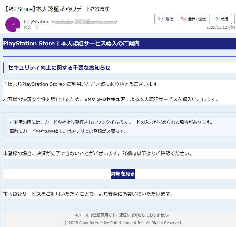 PlayStation Store | 本人認証サービス導入のご案内セキュリティ向上に関する重要なお知らせ日頃よりPlayStation Storeをご利用いただき誠にありがとうございます。お客様の決済安全性を強化するため、EMV 3-Dセキュアによる本人認証サービスを導入いたします。ご利用の際には、カード会社より発行されるワンタイムパスワードの入力が求められる場合があります。事前にカード会社のWebまたはアプリでの登録が必要です。 未登録の場合、決済が完了できないことがございます。詳細は以下よりご確認ください。詳細を見る 本人認証サービスをご利用いただくことで、より安全にお買い物いただけます。本メールは送信専用です。返信には対応しておりません。© 2025 Sony Interactive Entertainment Inc. All Rights Reserved.