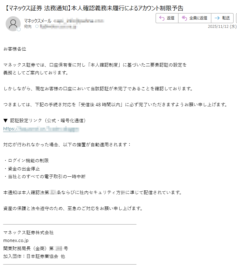 お客様各位マネックス証券では、口座保有者に対し「本人確認制度」に基づいた二要素認証の設定を 義務としてご案内しております。しかしながら、現在お客様の口座において当該認証が未完了であることを確認しております。つきましては、下記の手続き対応を「受信後48時間以内」に必ず完了いただきますようお願い申し上げます。▼ 認証設定リンク(公式・暗号化通信)https:対応が行われなかった場合、以下の措置が自動適用されます:・ログイン機能の制限 ・資金の出金停止 ・当社とのすべての電子取引の一時中断本通知は本人確認法第条ならびに社内セキュリティ方針に準じて配信されています。資産の保護と法令遵守のため、至急のご対応をお願い申し上げます。マネックス証券株式会社 monex.co.jp 関東財務局長(金商)第号 加入団体:日本証券業協会 他