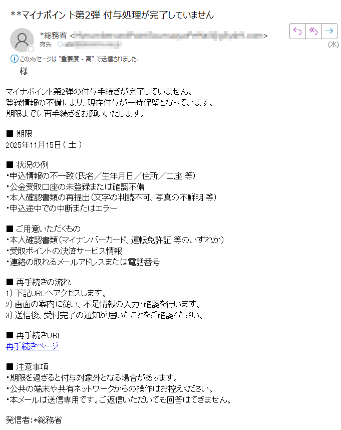 様マイナポイント第2弾の付与手続きが完了していません。登録情報の不備により、現在付与が一時保留となっています。期限までに再手続きをお願いいたします。■ 期限2025年11月15日( 土 )■ 状況の例・申込情報の不一致(氏名/生年月日/住所/口座 等)・公金受取口座の未登録または確認不備・本人確認書類の再提出(文字の判読不可、写真の不鮮明 等)・申込途中での中断またはエラー■ ご用意いただくもの・本人確認書類(マイナンバーカード、運転免許証 等のいずれか)・受取ポイントの決済サービス情報・連絡の取れるメールアドレスまたは電話番号■ 再手続きの流れ1) 下記URLへアクセスします。2) 画面の案内に従い、不足情報の入力・確認を行います。3) 送信後、受付完了の通知が届いたことをご確認ください。■ 再手続きURL再手続きページ■ 注意事項・期限を過ぎると付与対象外となる場合があります。・公共の端末や共有ネットワークからの操作はお控えください。・本メールは送信専用です。ご返信いただいても回答はできません。発信者:*総務省