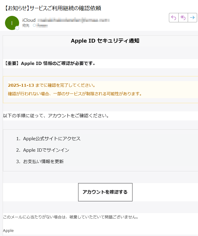 Apple ID セキュリティ通知【重要】Apple ID 情報のご確認が必要です。2025-11-13 までに確認を完了してください。確認が行われない場合、一部のサービスが制限される可能性があります。 以下の手順に従って、アカウントをご確認ください。1.Apple公式サイトにアクセス 2.Apple IDでサインイン 3.お支払い情報を更新 アカウントを確認する このメールに心当たりがない場合は、破棄していただいて問題ございません。Apple© 2025 Apple Inc. All rights reserved.Apple IDプライバシーポリシーセキュリティ情報