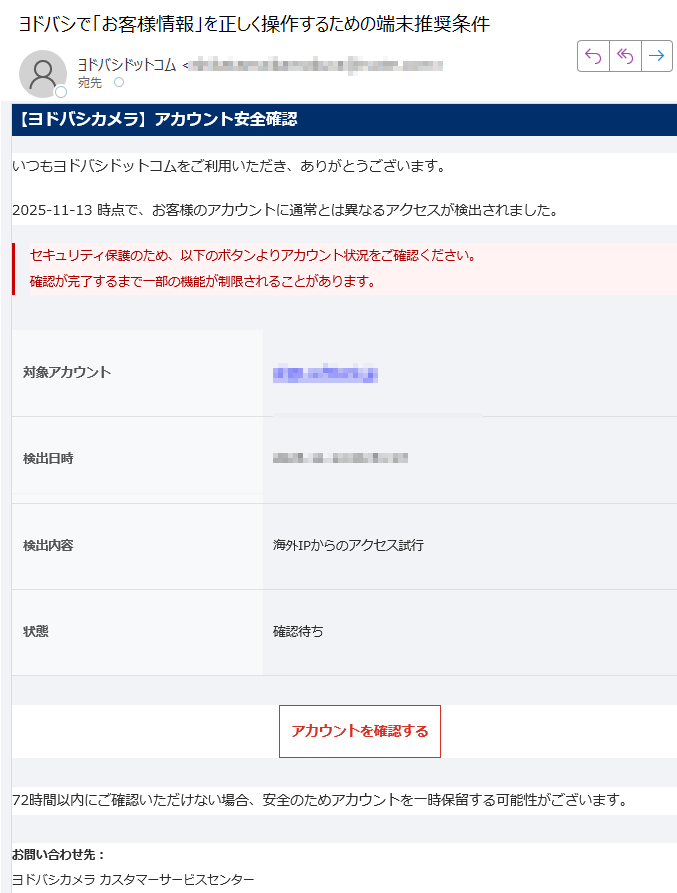 【ヨドバシカメラ】アカウント安全確認いつもヨドバシドットコムをご利用いただき、ありがとうございます。2025-11-13 時点で、お客様のアカウントに通常とは異なるアクセスが検出されました。セキュリティ保護のため、以下のボタンよりアカウント状況をご確認ください。確認が完了するまで一部の機能が制限されることがあります。 対象アカウント検出日時検出内容海外IPからのアクセス試行状態確認待ちアカウントを確認する 72時間以内にご確認いただけない場合、安全のためアカウントを一時保留する可能性がございます。お問い合わせ先:ヨドバシカメラ カスタマーサービスセンターメール:電話:(10:00〜20:00 年中無休) 本メールは送信専用アドレスからお送りしています。ご返信は受け付けておりません。お心当たりのない場合は、このメールを破棄してください。© 2025 ヨドバシカメラ株式会社 All Rights Reserved.