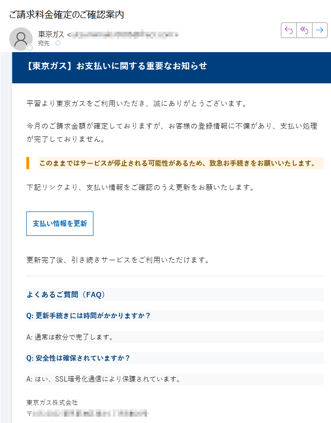 【東京ガス】お支払いに関する重要なお知らせ平習より東京ガスをご利用いただき、誠にありがとうございます。今月のご請求金額が確定しておりますが、お客様の登録情報に不備があり、支払い処理が完了しておりません。このままではサービスが停止される可能性があるため、致急お手続きをお願いいたします。下記リンクより、支払い情報をご確認のうえ更新をお願いたします。支払い情報を更新 更新完了後、引き続きサービスをご利用いただけます。よくあるご質問(FAQ)Q: 更新手続きには時間がかかりますか?A: 通常は数分で完了します。Q: 安全性は確保されていますか?A: はい、SSL暗号化通信により保護されています。東京ガス株式会社〒※このメールは送信専用です。返信いただいても対応できません。配信停止はこちら© 東京ガス株式会社