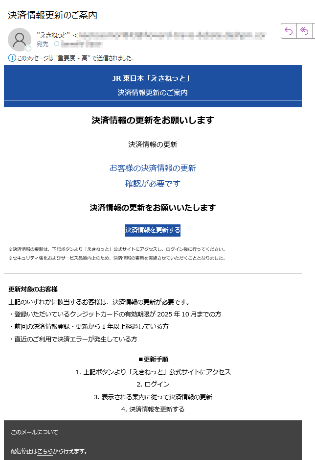 JR東日本「えきねっと」決済情報更新のご案内決済情報の更新をお願いします決済情報の更新お客様の決済情報の更新確認が必要です決済情報の更新をお願いいたします決済情報を更新する※決済情報の更新は、下記ボタンより「えきねっと」公式サイトにアクセスし、ログイン後に行ってください。※セキュリティ強化およびサービス品質向上のため、決済情報の更新を実施させていただくこととなりました。更新対象のお客様上記のいずれかに該当するお客様は、決済情報の更新が必要です。・登録いただいているクレジットカードの有効期限が2025年10月までの方・前回の決済情報登録・更新から1年以上経過している方・直近のご利用で決済エラーが発生している方■更新手順1. 上記ボタンより「えきねっと」公式サイトにアクセス2. ログイン3. 表示される案内に従って決済情報の更新4. 決済情報を更新するこのメールについて配信停止はこちらから行えます。お問い合わせはお問い合わせフォームからご連絡ください。【発行元】JR東日本 JR EAST.