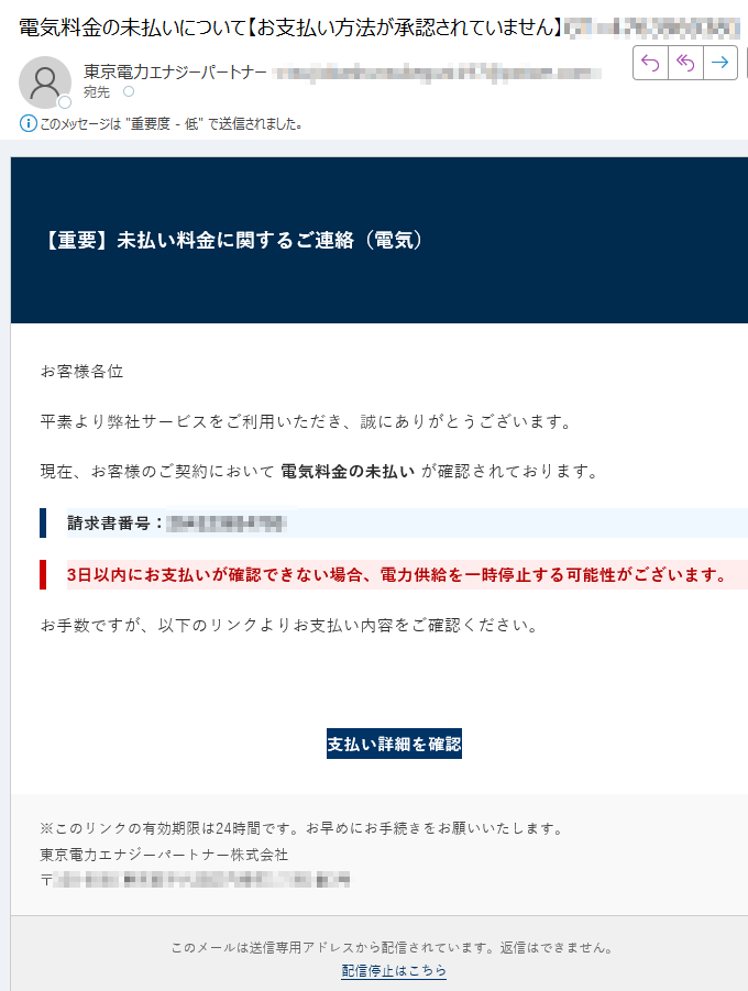 【重要】未払い料金に関するご連絡(電気)お客様各位平素より弊社サービスをご利用いただき、誠にありがとうございます。現在、お客様のご契約において 電気料金の未払い が確認されております。請求書番号:3日以内にお支払いが確認できない場合、電力供給を一時停止する可能性がございます。お手数ですが、以下のリンクよりお支払い内容をご確認ください。支払い詳細を確認 ※このリンクの有効期限は24時間です。お早めにお手続きをお願いいたします。東京電力エナジーパートナー株式会社〒 このメールは送信専用アドレスから配信されています。返信はできません。配信停止はこちら