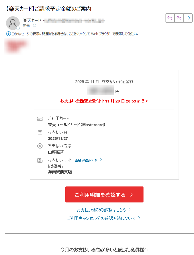 2025年11月 お支払い予定金額 円 お支払い金額変更受付中11月20日23:59までご利用カード楽天ゴールドカード(Mastercard) お支払い日2025/11/27 お支払い方法口座振替 お支払い口座 詳細を確認する 紀陽銀行海南駅前支店 お支払い金額の調整はこちら ご利用キャンセル分の確認方法について 今月のお支払い金額が多いと感じた会員様へ 11月分をリボ払いまたは、分割払いに変更すると、変更分が繰り越され、11月のお支払い金額が減ります。 お支払い金額変更期限 : 11月20日23:59 ※リボ払い・分割払い・ボーナス払いご利用枠(割賦枠)が付帯されていない会員様、ビジネスカードにつきましては、リボ払い・分割払いのご利用ができませんので、あらかじめご了承ください。お持ちの楽天ポイントでも、お支払い可能! 楽天ポイント(通常ポイント)を1ポイント=1円相当として、月々のお支払い(ショッピングご利用分)にご利用いただけます。楽天e-NAVIからカンタンにお手続き可能! カード利用の覚えがない会員様へ 身に覚えのない請求があった場合、詳細をご確認ください。 詳細はこちら 楽天カード会員様へお得なお知らせ お客様情報に変更はございませんか? 現在のお客様情報と楽天カードにご登録されているお客様情報が異なっている場合、「カード利用に関する重要なお知らせ」のお届けや、「適正な利用可能枠の付帯」、「更新カード発行のお手続き」等いたしかねます。変更をご希望の方は、下記よりお手続きをお願いいたします。 最新のお客様情報をご登録いただくことで、楽天カードを安心してご利用いただけます 楽天e-NAVIのサービス案内 楽天カードAIチャットのご案内 楽天カードに関する各種ご質問について、自動でお答えします。リアルタイムで画面上に会話内容が表示されるので、お問い合わせ内容や回答をわかりやすく確認することが可能です。ぜひお試しください。 「お客様の声」を実現しました 楽天カードでは、お客様より頂戴したご意見・ご要望の一つひとつを真摯に受け止め、さらなる安心と信頼をご提供できるよう、日々改善に取り組んでおります。そのような「お客様の声」の中から実現できました事例をご紹介しております。 「お客様の声」はこちら 楽天カード公式アプリ明細確認、支出管理も楽々! 楽天カード公式SNSアカウントでお得な情報を配信中! 弊社からのメールを希望されない会員様へも重要なお知らせとしてお送りしております。誠に勝手ながらこのお知らせメールの配信停止はいたしかねますので、何とぞ、ご了承ください。 本メールアドレスは送信専用となり、返信はお受けしておりません。メールアドレスの変更は、楽天e-NAVIよりお手続きください。 個人情報保護方針お客様サポート 発行元:楽天カード株式会社