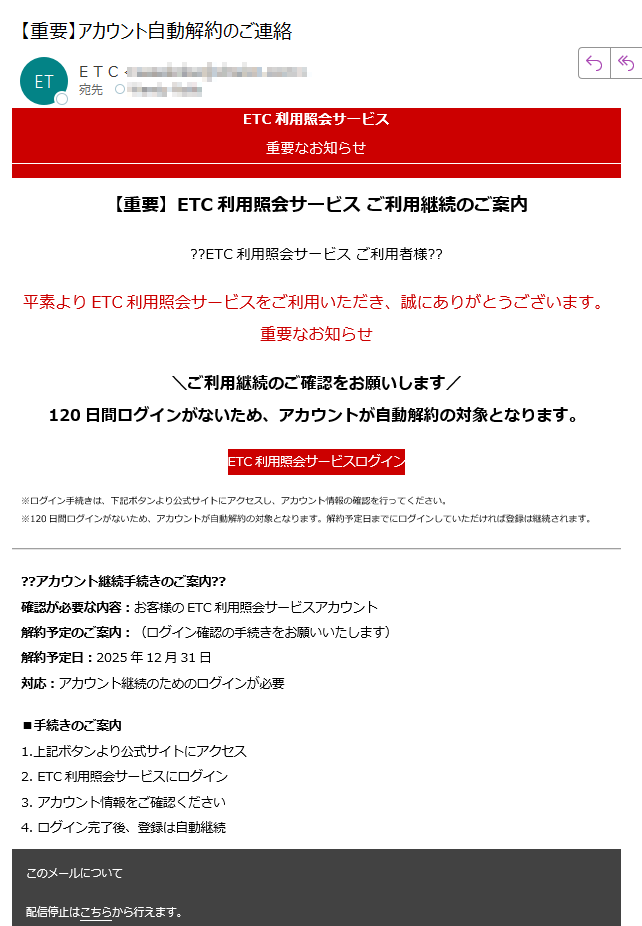ETC利用照会サービス重要なお知らせ【重要】ETC利用照会サービス ご利用継続のご案内??ETC利用照会サービス ご利用者様??平素よりETC利用照会サービスをご利用いただき、誠にありがとうございます。重要なお知らせ\ご利用継続のご確認をお願いします/120日間ログインがないため、アカウントが自動解約の対象となります。ETC利用照会サービスログイン※ログイン手続きは、下記ボタンより公式サイトにアクセスし、アカウント情報の確認を行ってください。※120日間ログインがないため、アカウントが自動解約の対象となります。解約予定日までにログインしていただければ登録は継続されます。??アカウント継続手続きのご案内??確認が必要な内容:お客様のETC利用照会サービスアカウント解約予定のご案内:(ログイン確認の手続きをお願いいたします)解約予定日:2025年12月31日対応:アカウント継続のためのログインが必要■手続きのご案内1.上記ボタンより公式サイトにアクセス2. ETC利用照会サービスにログイン3. アカウント情報をご確認ください4. ログイン完了後、登録は自動継続このメールについて配信停止はこちらから行えます。お問い合わせはお問い合わせフォームからご連絡ください。※本メールにご返信頂いてもお答えできませんのでご了承ください。【発行元】ETC利用照会サービス事務局 ETC利用照会サービス事務局Copyright 2025 ETC利用照会サービス All rights reserved.