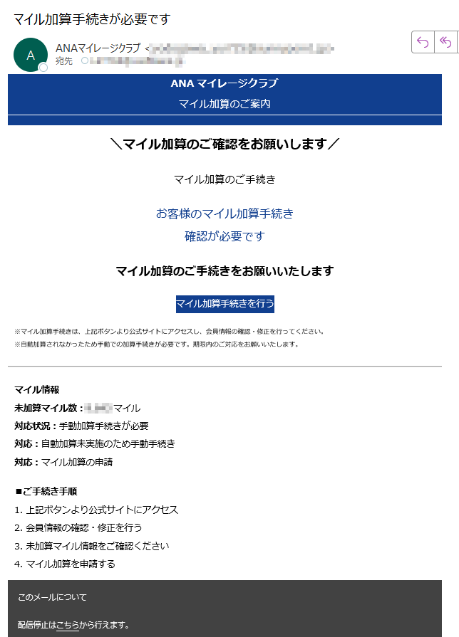 ANAマイレージクラブマイル加算のご案内\マイル加算のご確認をお願いします/マイル加算のご手続きお客様のマイル加算手続き確認が必要ですマイル加算のご手続きをお願いいたしますマイル加算手続きを行う※マイル加算手続きは、上記ボタンより公式サイトにアクセスし、会員情報の確認・修正を行ってください。※自動加算されなかったため手動での加算手続きが必要です。期限内のご対応をお願いいたします。マイル情報未加算マイル数:マイル対応状況:手動加算手続きが必要対応:自動加算未実施のため手動手続き対応:マイル加算の申請■ご手続き手順1. 上記ボタンより公式サイトにアクセス2. 会員情報の確認・修正を行う3. 未加算マイル情報をご確認ください4. マイル加算を申請するこのメールについて配信停止はこちらから行えます。お問い合わせはお問い合わせフォームからご連絡ください。【発行元】ANAマイレージクラブ ANA Mileage Club