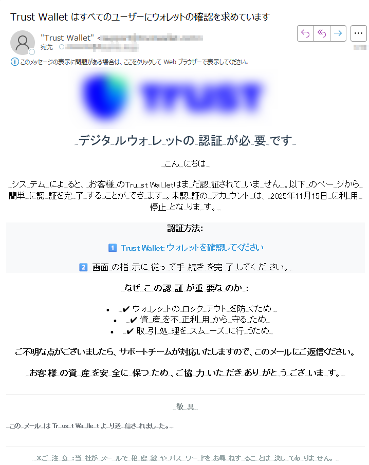 デジタルウォレットの認証が必要ですこんにちはシステムによると、お客様の はまだ認証されていません。以下のページから簡単に認証を完了することができます。未認証のアカウントは、年月日に利用停止となります。認証方法: : ウォレットを確認してください画面の指示に従って手続きを完了してください。なぜこの認証が重要なのか:• ✔ ウォレットのロックアウトを防ぐため •✔ 資産を不正利用から守るため •✔ 取引処理をスムーズに行うため ご不明な点がございましたら、サポートチームが対応いたしますので、このメールにご返信ください。お客様の資産を安全に保つため、ご協力いただきありがとうございます。敬具このメールはTrust Walletより送信されました。 ※ご注意:当社がメールで秘密鍵やパスワードをお尋ねすることは決してありません。