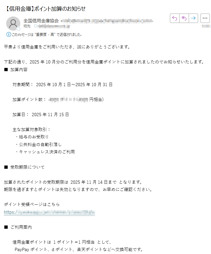 平素より信用金庫をご利用いただき、誠にありがとうございます。下記の通り、2025年10月分のご利用分を信用金庫ポイントに加算されましたのでお知らせいたします。■ 加算内容対象期間: 2025年10月1日〜2025年10月31日加算ポイント数:円相当)加算日: 2025年11月15日 主な加算対象取引: ・給与のお受取り ・公共料金の自動引落し ・キャッシュレス決済のご利用■ 受取期限について加算されたポイントの受取期限は 2025年11月14日まで となります。期限を過ぎますとポイントは失効となりますので、お早めにご確認ください。ポイント受領ページはこちらhttps://■ ご利用案内 信用金庫ポイントは 1ポイント=1円相当 として、PayPayポイント、dポイント、楽天ポイントなどへ交換可能です。 ポイントの有効期限は 加算月を含む24か月 です。 交換手続きは「信用金庫ポイントモール」より行えます。今後とも、信用金庫をご愛顧賜りますようお願い申し上げます。