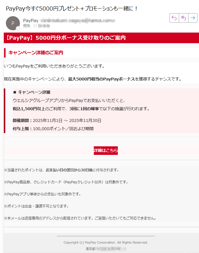 【PayPay】5000円分ボーナス受け取りのご案内キャンペーン詳細のご案内いつもPayPayをご利用いただきありがとうございます。現在実施中のキャンペーンにより、最大5000円相当のPayPayボーナスを獲得するチャンスです。■ キャンペーン詳細ウエルシアグループアプリからPayPayでお支払いいただくと、税込1,500円以上のご利用で、3回に1回の確率で以下の抽選が行われます。開催期間:2025年11月1日 ~ 2025年11月30日付与上限:100,000ポイント/回および期間詳細はこちら ※当選されたポイントは、お支払い日の翌日から30日後に付与されます。※PayPay商品券、クレジットカード(PayPayクレジット以外)は対象外です。※PayPayアプリ単体からの支払いも対象外です。※ポイントは出金・譲渡不可となります。※本メールは送信専用のアドレスから配信されています。ご返信いただいてもご対応できません。Copyright (c) PayPay Corporation. All Rights Reserved.東京都