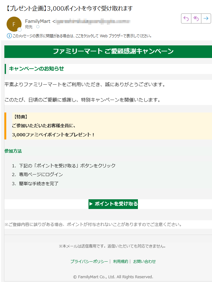 ファミリーマート ご愛顧感謝キャンペーンキャンペーンのお知らせ平素よりファミリーマートをご利用いただき、誠にありがとうございます。このたび、日頃のご愛顧に感謝し、特別キャンペーンを開催いたします。【特典】ご参加いただいたお客様全員に、3,000ファミペイポイントをプレゼント! 参加方法 1.下記の「ポイントを受け取る」ボタンをクリック 2.専用ページにログイン 3.簡単な手続きを完了 ▶ ポイントを受け取る ※ご登録内容に誤りがある場合、ポイントが付与されないことがありますのでご注意ください。※本メールは送信専用です。返信いただいても対応できません。プライバシーポリシー| 利用規約| お問い合わせ© FamilyMart Co., Ltd. All Rights Reserved.