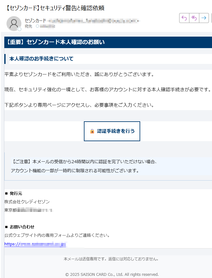 【重要】セゾンカード本人確認のお願い本人確認のお手続きについて平素よりセゾンカードをご利用いただき、誠にありがとうございます。現在、セキュリティ強化の一環として、お客様のアカウントに対する本人確認手続きが必要です。下記ボタンより専用ページにアクセスし、必要事項をご入力ください。認証手続きを行う 【ご注意】本メールの受信から24時間以内に認証を完了いただけない場合、アカウント機能の一部が一時的に制限される可能性がございます。 ■ 発行元株式会社クレディセゾン東京都■ お問い合わせ公式ウェブサイト内の専用フォームよりご連絡ください。https:/本メールは送信専用です。返信には対応しておりません。© 2025 SAISON CARD Co., Ltd. All rights reserved.