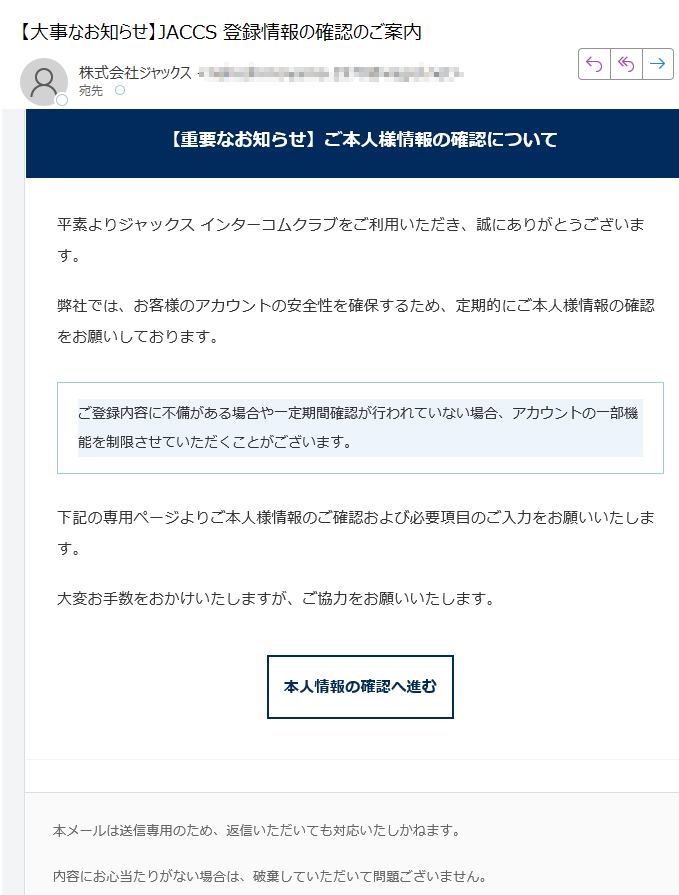 【重要なお知らせ】ご本人様情報の確認について平素よりジャックス インターコムクラブをご利用いただき、誠にありがとうございます。弊社では、お客様のアカウントの安全性を確保するため、定期的にご本人様情報の確認をお願いしております。ご登録内容に不備がある場合や一定期間確認が行われていない場合、アカウントの一部機能を制限させていただくことがございます。 下記の専用ページよりご本人様情報のご確認および必要項目のご入力をお願いいたします。大変お手数をおかけいたしますが、ご協力をお願いいたします。本人情報の確認へ進む 本メールは送信専用のため、返信いただいても対応いたしかねます。内容にお心当たりがない場合は、破棄していただいて問題ございません。今後ともジャックス インターコムクラブをよろしくお願いいたします。© 2025 JACCS Co., Ltd. All Rights Reserved.JACCS インターコムクラブ | セキュリティポリシー | お問い合わせ