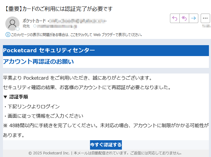 Pocketcard セキュリティセンター アカウント再認証のお願い平素より Pocketcard をご利用いただき、誠にありがとうございます。セキュリティ確認の結果、お客様のアカウントにて再認証が必要となりました。▼ 認証手順・下記リンクよりログイン・画面に従って情報をご入力ください※ 48時間以内に手続きを完了してください。未対応の場合、アカウントに制限がかかる可能性があります。今すぐ認証する © 2025 Pocketcard Inc. | 本メールは自動配信されています。ご返信には対応しておりません。