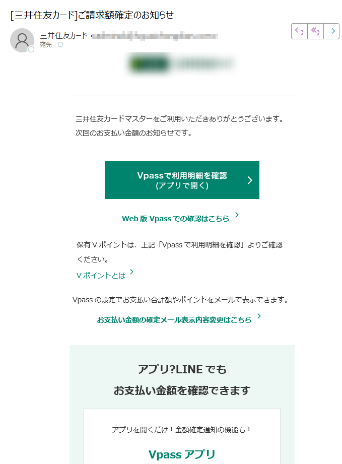 三井住友カードマスターをご利用いただきありがとうございます。次回のお支払い金額のお知らせです。Web版 Vpassでの確認はこちら 保有Vポイントは、上記「Vpassで利用明細を確認」よりご確認ください。 Vポイントとは Vpassの設定でお支払い合計額やポイントをメールで表示できます。 お支払い金額の確定メール表示内容変更はこちら アプリ?LINEでもお支払い金額を確認できます アプリを開くだけ!金額確定通知の機能も! Vpassアプリ iPhone Android? いつものLINEで簡単アクセス Vpass LINEミニアプリ ※Apple、Appleのロゴ、App Store、iPhoneは、Apple Inc.の商標です。※iPhoneの商標は、アイホン株式会社のライセンスにもとづき使用されています。※ Android 、 Google Play および Google Play のロゴは Google LLC の商標です。 ハンドルネームの設定はこちら > メール冒頭にハンドルネームが表示されることにより、不審なメールと見分けることができます。 お客さま情報の更新はこちら > より安心してカードをご利用いただくために、定期的なお客さま情報(外国籍のお客さまは在留期間などの情報を含む)の更新をお願いいたします。住所変更がある際は弊社からのご案内が届かない場合もありますので、お早めにお手続きをお願いいたします。 お問い合わせ先(お客さまサポート)はこちら > ※ 送信元「」は送信専用です。※本メールは重要なお知らせのため、メール配信を「受け取らない」に設定されている方にも送信しております。 発行者 三井住友カード株式会社 大阪市登録番号 近畿財務局長第号 本メールに関する一切の記事の無断転載および再配布を禁じます。Copyright (C) Sumitomo Mitsui Card Co., Ltd.