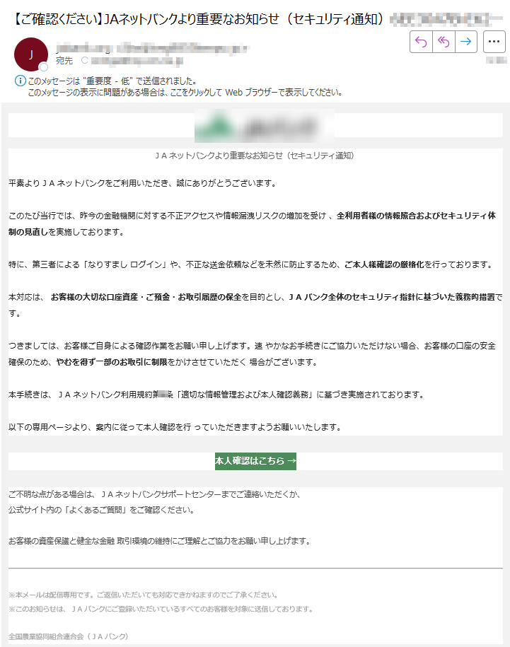 J A ネットバンクより重要なお知らせ(セキュリティ通知)平素より J A ネットバンクをご利用いただき、誠にありがとうございます。このたび当行では、昨今の金融機関に対する不正アクセスや情報漏洩リスクの増加を受け 、全利用者様の情報照合およびセキュリティ体制の見直しを実施しております。特に、第三者による「なりすまし ログイン」や、不正な送金依頼などを未然に防止するため、ご本人様確認の厳格化を行っております。本対応は、 お客様の大切な口座資産・ご預金・お取引履歴の保全を目的とし、J A バンク全体のセキュリティ指針に基づいた義務的措置です。つきましては、お客様ご自身による確認作業をお願い申し上げます。速 やかなお手続きにご協力いただけない場合、お客様の口座の安全確保のため、やむを得ず一部のお取引に制限をかけさせていただく 場合がございます。本手続きは、 J A ネットバンク利用規約第8条「適切な情報管理および本人確認義務」に基づき実施されております。以下の専用ページより、案内に従って本人確認を行 っていただきますようお願いいたします。 本人確認はこちら → ご不明な点がある場合は、 J A ネットバンクサポートセンターまでご連絡いただくか、公式サイト内の「よくあるご質問」をご確認ください。お客様の資産保護と健全な金融 取引環境の維持にご理解とご協力をお願い申し上げます。 ※本メールは配信専用です。ご返信いただいても対応できかねますのでご了承ください。※このお知らせは、 J A バンクにご登録いただいているすべてのお客様を対象に送信しております。全国農業協同組合連合会( J A バンク)