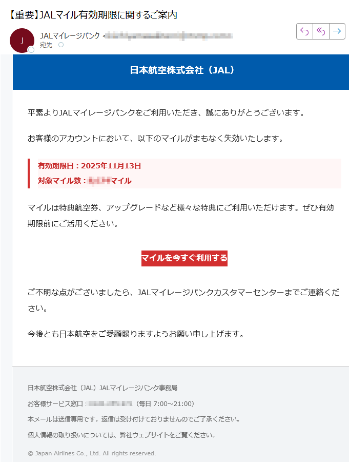 日本航空株式会社(JAL)平素よりJALマイレージバンクをご利用いただき、誠にありがとうございます。お客様のアカウントにおいて、以下のマイルがまもなく失効いたします。有効期限日:2025年11月13日対象マイル数:マイル マイルは特典航空券、アップグレードなど様々な特典にご利用いただけます。ぜひ有効期限前にご活用ください。マイルを今すぐ利用する ご不明な点がございましたら、JALマイレージバンクカスタマーセンターまでご連絡ください。今後とも日本航空をご愛顧賜りますようお願い申し上げます。日本航空株式会社(JAL)JALマイレージバンク事務局お客様サービス窓口:(毎日 7:00~21:00)本メールは送信専用です。返信は受け付けておりませんのでご了承ください。個人情報の取り扱いについては、弊社ウェブサイトをご覧ください。© Japan Airlines Co., Ltd. All rights reserved.