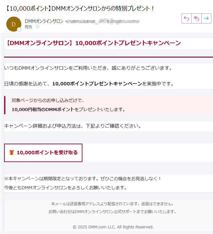 【DMMオンラインサロン】10,000ポイントプレゼントキャンペーン いつもDMMオンラインサロンをご利用いただき、誠にありがとうございます。日頃の感謝を込めて、10,000ポイントプレゼントキャンペーンを実施中です。対象ページからのお申し込みだけで、10,000円相当のDMMポイントをプレゼントいたします。 キャンペーン詳細および申込方法は、下記よりご確認ください。10,000ポイントを受け取る ※本キャンペーンは期間限定となっております。ぜひこの機会をお見逃しなく!今後ともDMMオンラインサロンをよろしくお願いいたします。 本メールは送信専用アドレスより配信されています。返信はできません。お問い合わせはDMMオンラインサロン公式サポートまでお願いいたします。© 2025 DMM.com LLC. All Rights Reserved.