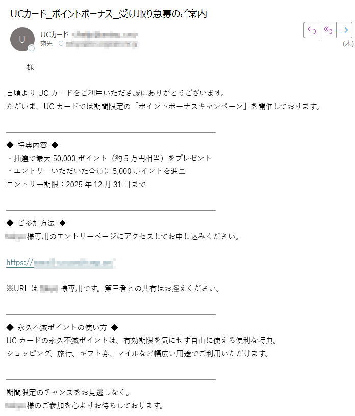 様日頃よりUCカードをご利用いただき誠にありがとうございます。ただいま、UCカードでは期間限定の「ポイントボーナスキャンペーン」を開催しております。◆ 特典内容 ◆・抽選で最大50,000ポイント(約5万円相当)をプレゼント・エントリーいただいた全員に5,000ポイントを進呈エントリー期限:2025年12月31日まで◆ ご参加方法 ◆様専用のエントリーページにアクセスしてお申し込みください。https://※URLは様専用です。第三者との共有はお控えください。◆ 永久不滅ポイントの使い方 ◆UCカードの永久不滅ポイントは、有効期限を気にせず自由に使える便利な特典。ショッピング、旅行、ギフト券、マイルなど幅広い用途でご利用いただけます。期間限定のチャンスをお見逃しなく。様のご参加を心よりお待ちしております。株式会社クレディセゾンUCカード カスタマーサービスセンター