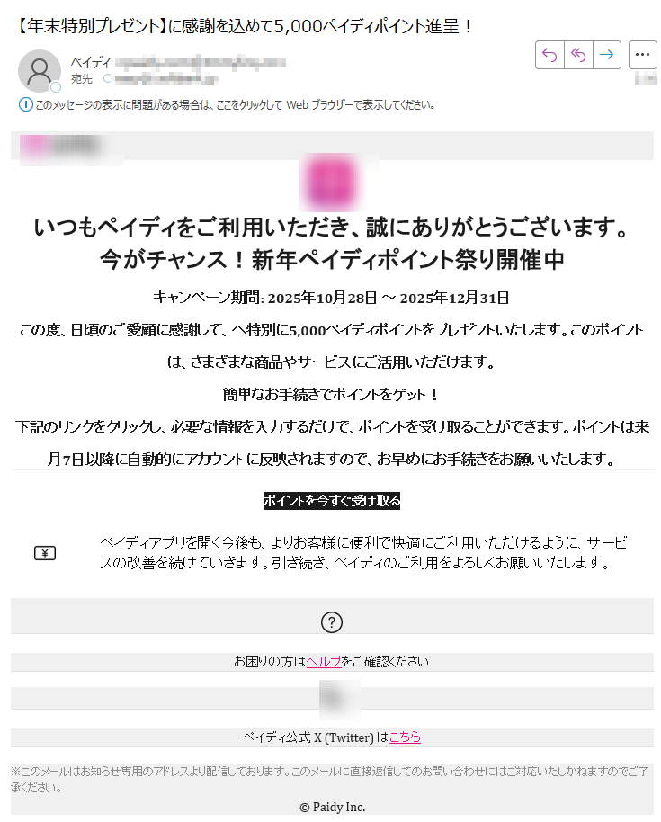 いつもペイディをご利用いただき、誠にありがとうございます。今がチャンス!新年ペイディポイント祭り開催中キャンペーン期間: 2025年10月28日 ~ 2025年12月31日この度、日頃のご愛顧に感謝して、へ特別に5,000ペイディポイントをプレゼントいたします。このポイントは、さまざまな商品やサービスにご活用いただけます。 簡単なお手続きでポイントをゲット!下記のリンクをクリックし、必要な情報を入力するだけで、ポイントを受け取ることができます。ポイントは来月7日以降に自動的にアカウントに反映されますので、お早めにお手続きをお願いいたします。ポイントを今すぐ受け取る ペイディアプリを開く今後も、よりお客様に便利で快適にご利用いただけるように、サービスの改善を続けていきます。引き続き、ペイディのご利用をよろしくお願いいたします。 お困りの方はヘルプをご確認ください ペイディ公式 X (Twitter) はこちら ※このメールはお知らせ専用のアドレスより配信しております。このメールに直接返信してのお問い合わせにはご対応いたしかねますのでご了承ください。 © Paidy Inc.