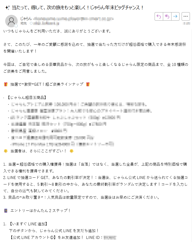 いつもじゃらんをご利用いただき、誠にありがとうございます。さて、このたび、一年のご愛顧に感謝を込めて、抽選で当たった方だけが超低価格で購入できる年末感謝祭を開催いたします!今回は、ご自宅で楽しめる豪華賞品から、次の旅がもっと楽しくなるじゃらん限定の商品まで、全10種類のご褒美をご用意しました。抽選で“激安”GET!超ご褒美ラインナップ· 【じゃらん超目玉商品】****当選者は、さらにここがすごい!1. 当選=超低価格での購入権獲得:抽選は「当落」ではなく、当選した全員が、上記の商品を特別価格で購入できる権利を獲得できます。2. LINEで抽選コードGET、あなたの割引率が決定!:当選後、じゃらん公式LINEから送られてくる抽選コードを使用すると、5割引~8割引の中から、あなたの最終割引率がランダムで決定します!コードを入力して、自分の运气も試してみてください。3. 賞品の“お取り置き”:人気賞品は数量限定ですので、当選後はお早めにご決済ください。📱 エントリーはかんたん2ステップ!1. 【いますぐLINE追加】 下のボタンから、じゃらん公式LINEを友だち追加! 【公式LINEアカウント①】をお友達追加! LINE ID:※【もし追加できない場合へ】万が一、上記のlineIDでお困りの場合は、【予備の公式LINEアカウント②】 をご利用ください。LINE ID:2. 【「年末抽選」と送信】 トーク画面で 「年末抽選」 とメッセージを送信するだけで、自動的にエントリー完了!エントリーするだけで、もらえる特典!抽選にエントリーした方全員に、次回予約で使えるじゃらん限定 1,000円オフクーポンをプレゼント!ご参加を心よりお待ちしております!
