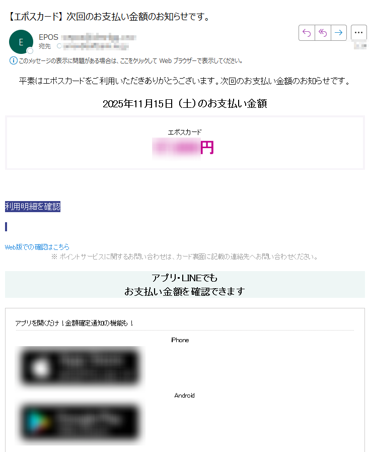 平素はエポスカードをご利用いただきありがとうございます。次回のお支払い金額のお知らせです。 2025年11月15日 (土)のお支払い金額エポスカード円利用明細を確認 Web版での確認はこちら ※ ポイントサービスに関するお問い合わせは、カード裏面に記載の連絡先へお問い合わせください。 アプリ・LINEでもお支払い金額を確認できますアプリを開くだけ!金額確定通知の機能も!iPhone Android いつものLINEで簡単アクセスLINEミニアプリ友だち追加低気圧と前線による大雨に伴う災害により被害を受けられた地域の皆さまに、謹んでお見舞い申し上げます。皆さまの一日も早い復旧をお祈り申し上げます。弊社では登録情報変更について■メールアドレスの変更はこちらからhttps://?docomo、au、SoftBankの携帯3社新料金プランをご検討中のお客さまへ?新料金プラン(ahamo、povo、LINEMO等)では、携帯各社のメールアドレスをご利用いただくことができません。携帯各社のメールアドレスをご登録されているお客さまは、エポスカードからのメールがお受取りいただけなくなるため、あらかじめご登録のメールアドレスの変更をお願いいたします。■住所、勤務先等の変更はこちらからhttps://?住所変更手続きのお願い?お引越し等で住所が変わられた際には、当社宛にお早めに住所変更の届出をお願いします。お届けいただけない場合、当社からの郵送による重要なお知らせが届かない場合もありますのでご注意ください。□このメールアドレスは送信専用です。返信をいただいてもご回答できませんのでご了承ください。□このメールは、重要なお知らせとしてエポスNetにご登録されたみなさまへ送信させていただいております。発行者株式会社 エポスカード東京都※現在、弊社へ多くのお問い合わせをいただいており、電話がつながりにくくなっています。FAQやチャットボットなど便利なサービスもご用意していますので、上のリンク先からご利用ください。※このメールは送信専用のため、返信されても確認できません。© 2025 Epos Card Co., Ltd. All Rights Reserved.無断転載および再配布を禁じます.
