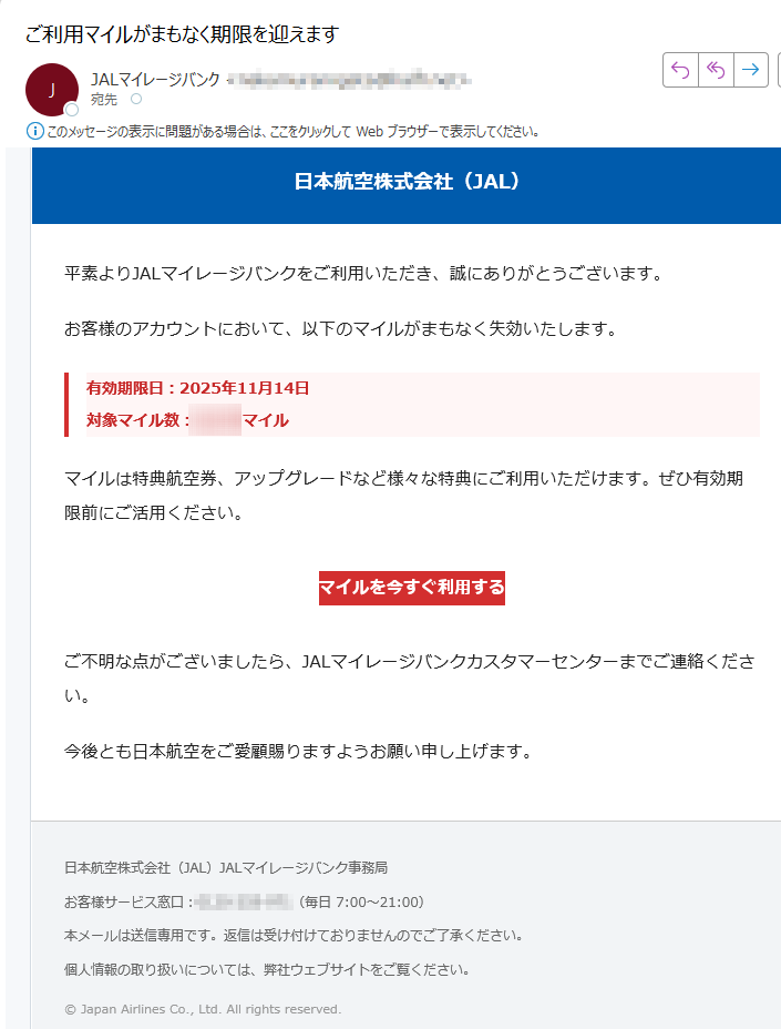 日本航空株式会社(JAL)平素よりJALマイレージバンクをご利用いただき、誠にありがとうございます。お客様のアカウントにおいて、以下のマイルがまもなく失効いたします。有効期限日:2025年11月14日対象マイル数:マイル マイルは特典航空券、アップグレードなど様々な特典にご利用いただけます。ぜひ有効期限前にご活用ください。マイルを今すぐ利用する ご不明な点がございましたら、JALマイレージバンクカスタマーセンターまでご連絡ください。今後とも日本航空をご愛顧賜りますようお願い申し上げます。日本航空株式会社(JAL)JALマイレージバンク事務局お客様サービス窓口:(毎日 7:00~21:00)本メールは送信専用です。返信は受け付けておりませんのでご了承ください。個人情報の取り扱いについては、弊社ウェブサイトをご覧ください。© Japan Airlines Co., Ltd. All rights reserved.