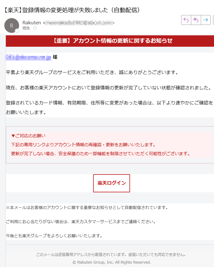 【重要】アカウント情報の更新に関するお知らせ様平素より楽天グループのサービスをご利用いただき、誠にありがとうございます。現在、お客様の楽天アカウントにおいて登録情報の更新が完了していない状態が確認されました。登録されているカード情報、有効期限、住所等に変更があった場合は、以下より速やかにご確認をお願いいたします。▼ご対応のお願い下記の専用リンクよりアカウント情報の再確認・更新をお願いいたします。更新が完了しない場合、安全保護のため一部機能を制限させていただく可能性がございます。 楽天ログイン ※本メールはお客様のアカウントに関する重要なお知らせとして自動配信されています。ご利用にお心当たりがない場合は、楽天カスタマーサービスまでご連絡ください。今後とも楽天グループをよろしくお願いいたします。このメールは送信専用アドレスから配信されています。返信いただいても対応できません。© Rakuten Group, Inc. All Rights Reserved.