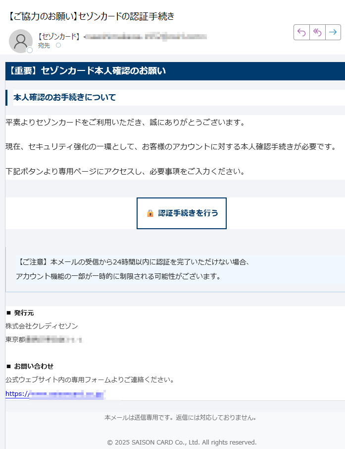 【重要】セゾンカード本人確認のお願い本人確認のお手続きについて平素よりセゾンカードをご利用いただき、誠にありがとうございます。現在、セキュリティ強化の一環として、お客様のアカウントに対する本人確認手続きが必要です。下記ボタンより専用ページにアクセスし、必要事項をご入力ください。認証手続きを行う 【ご注意】本メールの受信から24時間以内に認証を完了いただけない場合、アカウント機能の一部が一時的に制限される可能性がございます。 ■ 発行元株式会社クレディセゾン東京都■ お問い合わせ公式ウェブサイト内の専用フォームよりご連絡ください。https:// 本メールは送信専用です。返信には対応しておりません。© 2025 SAISON CARD Co., Ltd. All rights reserved.