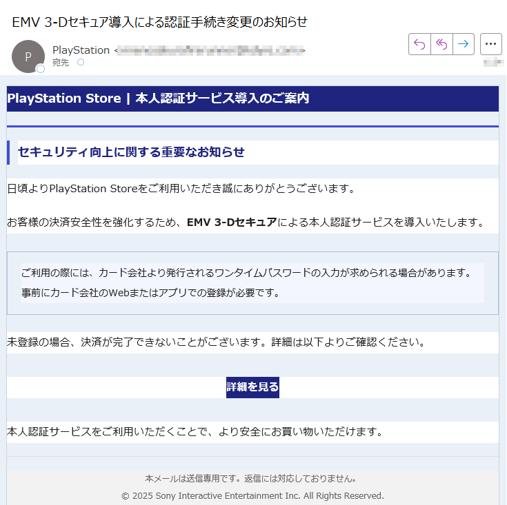 PlayStation Store | 本人認証サービス導入のご案内セキュリティ向上に関する重要なお知らせ日頃よりPlayStation Storeをご利用いただき誠にありがとうございます。お客様の決済安全性を強化するため、EMV 3-Dセキュアによる本人認証サービスを導入いたします。ご利用の際には、カード会社より発行されるワンタイムパスワードの入力が求められる場合があります。事前にカード会社のWebまたはアプリでの登録が必要です。 未登録の場合、決済が完了できないことがございます。詳細は以下よりご確認ください。詳細を見る 本人認証サービスをご利用いただくことで、より安全にお買い物いただけます。本メールは送信専用です。返信には対応しておりません。© 2025 Sony Interactive Entertainment Inc. All Rights Reserved.
