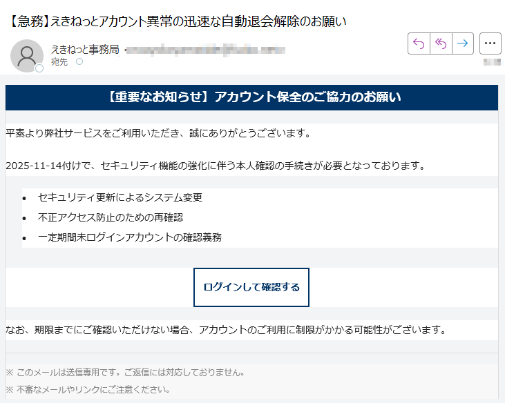 【重要なお知らせ】アカウント保全のご協力のお願い平素より弊社サービスをご利用いただき、誠にありがとうございます。2025-11-14付けで、セキュリティ機能の強化に伴う本人確認の手続きが必要となっております。•セキュリティ更新によるシステム変更 •不正アクセス防止のための再確認 •一定期間未ログインアカウントの確認義務 ログインして確認する なお、期限までにご確認いただけない場合、アカウントのご利用に制限がかかる可能性がございます。※ このメールは送信専用です。ご返信には対応しておりません。※ 不審なメールやリンクにご注意ください。