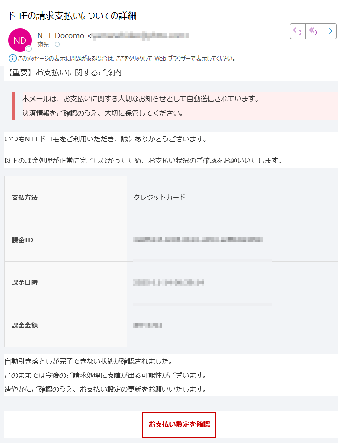 【重要】お支払いに関するご案内 本メールは、お支払いに関する大切なお知らせとして自動送信されています。決済情報をご確認のうえ、大切に保管してください。 いつもNTTドコモをご利用いただき、誠にありがとうございます。以下の課金処理が正常に完了しなかったため、お支払い状況のご確認をお願いいたします。支払方法クレジットカード課金ID課金日時2025-11-14 課金金額 JPY自動引き落としが完了できない状態が確認されました。このままでは今後のご請求処理に支障が出る可能性がございます。速やかにご確認のうえ、お支払い設定の更新をお願いいたします。お支払い設定を確認 ※ すでにお手続きを完了されている場合は、本メールを破棄してください。 NTTドコモ お問い合わせ先電話番号:メールアドレス: ※本メールは送信専用アドレスから自動送信されています。返信をいただいても対応できません。ご不明点はご利用中のサービス提供元またはドコモ公式サポートまでお問い合わせください。© NTT DOCOMO, INC. All Rights Reserved.