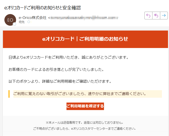 eオリコカード|ご利用明細のお知らせ日頃よりeオリコカードをご利用いただき、誠にありがとうございます。お客様のカードによるお引き落としが完了いたしました。以下のボタンより、詳細なご利用明細をご確認いただけます。ご利用に覚えのない取引がございましたら、速やかに弊社までご連絡ください。ご利用明細を確認する ※本メールは送信専用です。返信には対応しておりません。ご不明点がございましたら、eオリコカスタマーセンターまでご連絡ください。