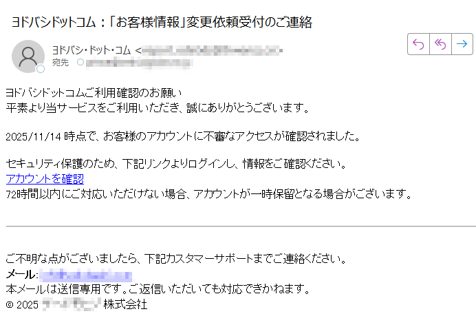 ヨドバシドットコムご利用確認のお願い 平素より当サービスをご利用いただき、誠にありがとうございます。2025/11/14 時点で、お客様のアカウントに不審なアクセスが確認されました。セキュリティ保護のため、下記リンクよりログインし、情報をご確認ください。アカウントを確認 72時間以内にご対応いただけない場合、アカウントが一時保留となる場合がございます。ご不明な点がございましたら、下記カスタマーサポートまでご連絡ください。メール:本メールは送信専用です。ご返信いただいても対応できかねます。© 2025株式会社