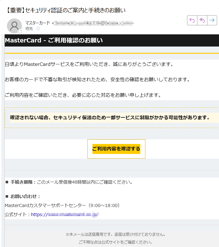 MasterCard - ご利用確認のお願い日頃よりMasterCardサービスをご利用いただき、誠にありがとうございます。お客様のカードで不審な取引が検知されたため、安全性の確認をお願いしております。ご利用内容をご確認いただき、必要に応じた対応をお願い申し上げます。確認されない場合、セキュリティ保護のため一部サービスに制限がかかる可能性があります。 ご利用内容を確認する ■ 手続き期限:このメール受信後48時間以内にご確認ください。■ お問い合わせ:MasterCardカスタマーサポートセンター(9:00~18:00)公式サイト:https:/※本メールは送信専用です。返信は受け付けておりません。ご不明な点は公式サイトをご確認ください。© 2025 MasterCard Japan. All rights reserved.