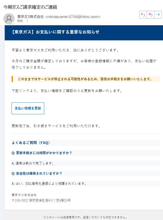 【東京ガス】お支払いに関する重要なお知らせ平習より東京ガスをご利用いただき、誠にありがとうございます。今月のご請求金額が確定しておりますが、お客様の登録情報に不備があり、支払い処理が完了しておりません。このままではサービスが停止される可能性があるため、致急お手続きをお願いいたします。下記リンクより、支払い情報をご確認のうえ更新をお願いたします。支払い情報を更新 更新完了後、引き続きサービスをご利用いただけます。よくあるご質問(FAQ)Q: 更新手続きには時間がかかりますか?A: 通常は数分で完了します。Q: 安全性は確保されていますか?A: はい、SSL暗号化通信により保護されています。東京ガス株式会社〒※このメールは送信専用です。返信いただいても対応できません。配信停止はこちら© 東京ガス株式会社