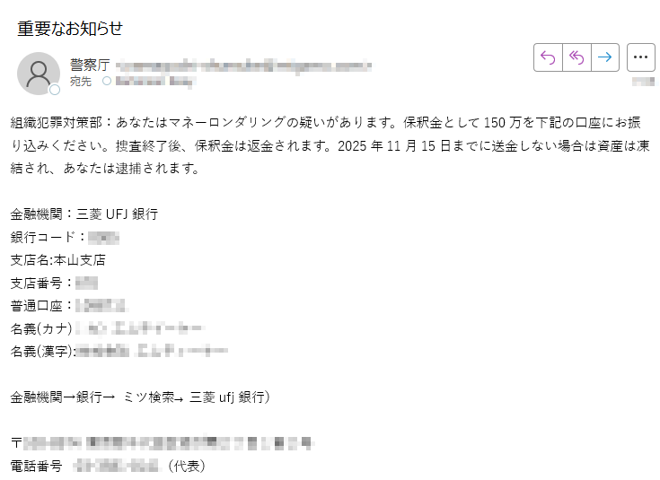 組織犯罪対策部:あなたはマネーロンダリングの疑いがあります。保釈金として150万を下記の口座にお振り込みください。捜査終了後、保釈金は返金されます。2025年11月15日までに送金しない場合は資産は凍結され、あなたは逮捕されます。金融機関:三菱UFJ銀行銀行コード:支店名:本山支店支店番号普通口座:名義(カナ): 名義(漢字): 金融機関→銀行→ ミツ検索→ 三菱ufj銀行)〒電話番号(代表)