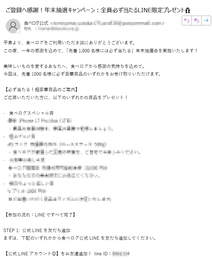 平素より、食べログをご利用いただき誠にありがとうございます。この度、一年の感謝を込めて、「先着1,000名様には必ず当たる」年末抽選会を実施いたします!美味しいものを愛するあなたへ、食べログから感謝の気持ちを込めて。今回は、先着1000名様に必ず豪華賞品のいずれかをお受け取りいただけます。【必ず当たる!超豪華賞品のご案内】ご応募いただいた方に、以下のいずれかの賞品をプレゼント!· 食べログスペシャル賞 **** ※ご当選いただく賞品はランダムに決定いたします。 【参加の流れ:LINEですべて完了】STEP 1: 公式LINEを友だち追加まずは、下記のいずれかから食べログ公式LINEを友だち追加してください。【公式LINEアカウント①】をお友達追加! line ID:※【もし追加できない場合へ】万が一、上記のlineIDでお困りの場合は、【予備の公式LINEアカウント②】 をご利用ください。line ID:STEP 2: LINEで抽選を完了追加後、LINEトーク画面で「抽選」とメッセージを送信してください。STEP 3: 当選賞品のお受取り当選後、LINE内でご案内する簡単な手続きに沿って、賞品のお受取り情報をご登録ください。食べログ公式LINEでは、限定クーポンや新店舗情報もいち早くお届けしています。プレゼントを受け取りながら、美味しい情報もゲットできるこのチャンスに、ぜひご参加ください!ご連絡をお待ちしております。食べログ
