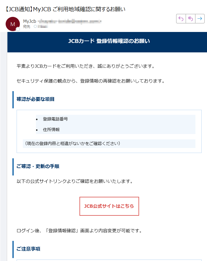 JCBカード 登録情報確認のお願い平素よりJCBカードをご利用いただき、誠にありがとうございます。セキュリティ保護の観点から、登録情報の再確認をお願いしております。確認が必要な項目•登録電話番号 •住所情報 (現在の登録内容と相違がないかをご確認ください)ご確認・更新の手順以下の公式サイトリンクよりご確認をお願いいたします。JCB公式サイトはこちら ログイン後、「登録情報確認」画面より内容変更が可能です。ご注意事項•JCBからお電話やメールで直接情報変更を依頼することはございません。 •必ず上記公式リンクよりアクセスをお願いします。 •個人情報の入力は信頼できる公式サイト上でのみ行ってください。 カスタマーサポートご不明な点がございましたら、JCBカスタマーサポートまでご連絡ください。このメールは送信専用です。返信は受け付けておりません。JCBカスタマーセンターまでお問い合わせください。© 2025 JCB Co., Ltd. All rights reserved.