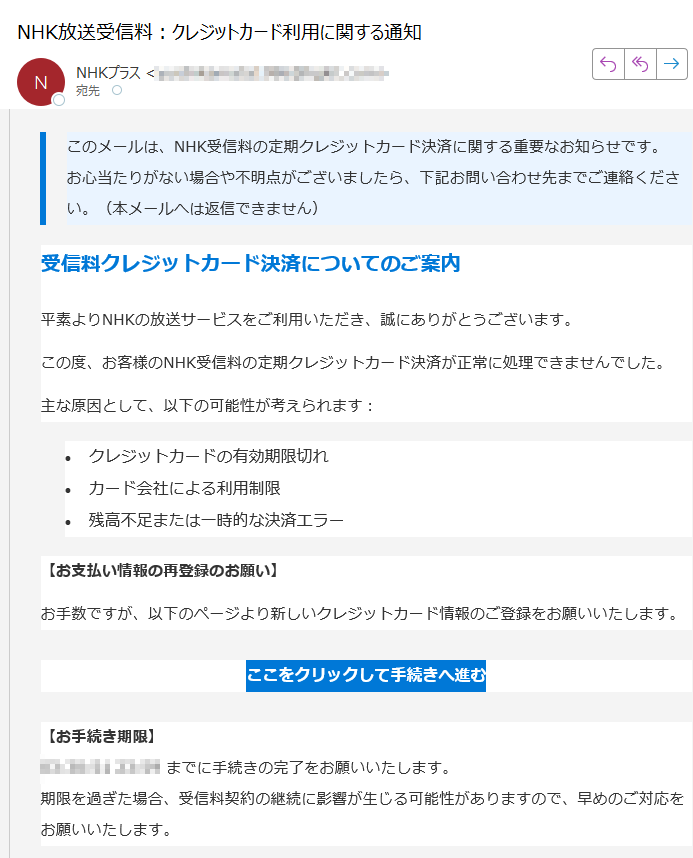 このメールは、NHK受信料の定期クレジットカード決済に関する重要なお知らせです。お心当たりがない場合や不明点がございましたら、下記お問い合わせ先までご連絡ください。(本メールへは返信できません) 受信料クレジットカード決済についてのご案内平素よりNHKの放送サービスをご利用いただき、誠にありがとうございます。この度、お客様のNHK受信料の定期クレジットカード決済が正常に処理できませんでした。主な原因として、以下の可能性が考えられます:•クレジットカードの有効期限切れ •カード会社による利用制限 •残高不足または一時的な決済エラー 【お支払い情報の再登録のお願い】お手数ですが、以下のページより新しいクレジットカード情報のご登録をお願いいたします。ここをクリックして手続きへ進む 【お手続き期限】までに手続きの完了をお願いいたします。期限を過ぎた場合、受信料契約の継続に影響が生じる可能性がありますので、早めのご対応をお願いいたします。 【ナビダイヤル(受信契約関連)】ナビダイヤルをご利用になれない場合:受付時間:午前9時~午後6時(土日祝含む)※12月30日午後5時~1月3日はご利用いただけません。 Copyright © NHK (Japan Broadcasting Corporation) All rights reserved.