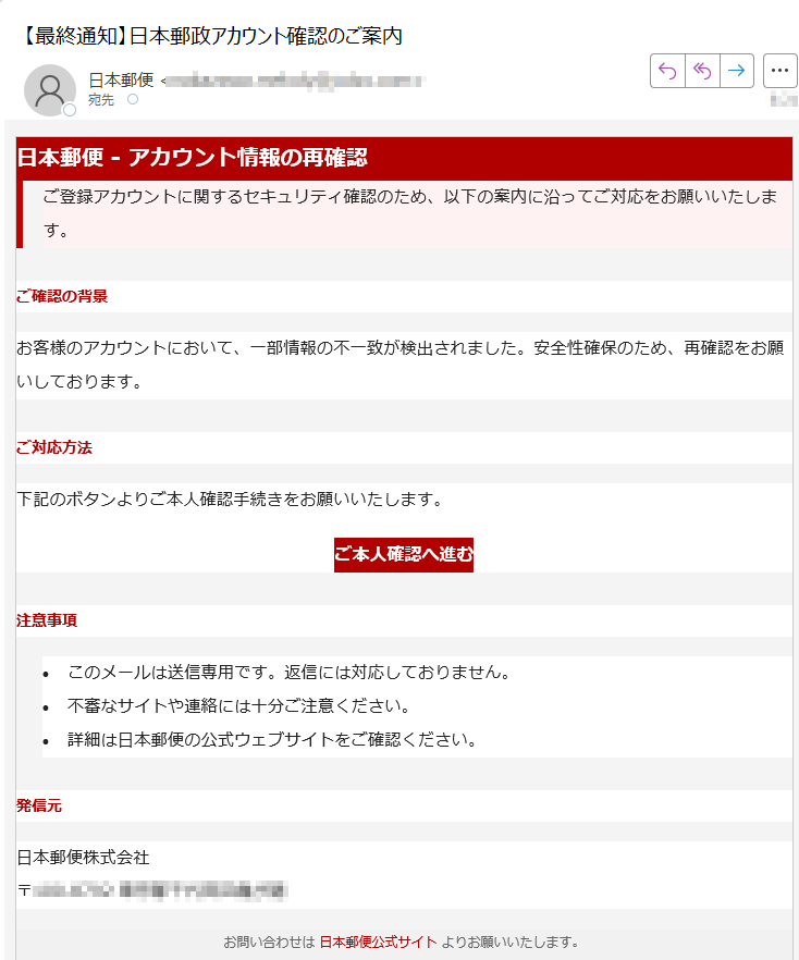 日本郵便 - アカウント情報の再確認ご登録アカウントに関するセキュリティ確認のため、以下の案内に沿ってご対応をお願いいたします。 ご確認の背景お客様のアカウントにおいて、一部情報の不一致が検出されました。安全性確保のため、再確認をお願いしております。ご対応方法下記のボタンよりご本人確認手続きをお願いいたします。ご本人確認へ進む 注意事項•このメールは送信専用です。返信には対応しておりません。 •不審なサイトや連絡には十分ご注意ください。 •詳細は日本郵便の公式ウェブサイトをご確認ください。 発信元日本郵便株式会社〒お問い合わせは 日本郵便公式サイト よりお願いいたします。© 2025 Japan Post Co., Ltd. All rights reserved.