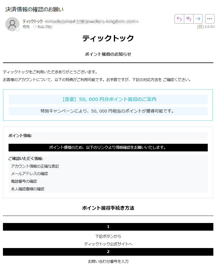 ティックトックポイント獲得のお知らせティックトックをご利用いただきありがとうございます。お客様のアカウントについて、以下の特典がご利用可能です。お手数ですが、下記の対応方法を ご確認ください。【重要】50, 000円分ポイント獲得のご案内特別キャンペーンにより、50, 000円相当のポイントが獲得可能です。ポイント情報:ポイント獲得のため、以下のリンクより情報確認をお願いいたします。ご確認いただく情報: アカウント情報の正確な表記 メールアドレスの確認 電話番号の確認 本人確認書類の確認ポイント獲得手続き方法 1下記ボタンからティックトック公式サイトへ2お問い合わせ番号を入力して検索3ポイント情報を確認・獲得ポイントを確認・獲得する 【お問い合わせ先】ティックトック お客様センター(受付時間 9:00-18:00) ティックトックについていつもティックトックをご利用いただき、誠にありがとうございます 。お客様のアカウントを確実に保護することをお約束いたします。各種お問い合わせ〒ティック トック株式会社 お客様サポートセンター発行元発行:ティックトック株式会社 ポイント情報センター2025 ティックトック株式会社 All Rights Reserved.