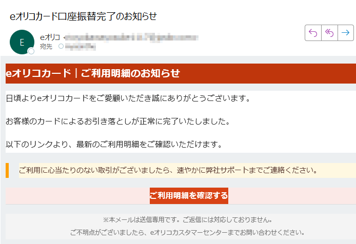 eオリコカード|ご利用明細のお知らせ日頃よりeオリコカードをご愛顧いただき誠にありがとうございます。お客様のカードによるお引き落としが正常に完了いたしました。以下のリンクより、最新のご利用明細をご確認いただけます。ご利用に心当たりのない取引がございましたら、速やかに弊社サポートまでご連絡ください。 ご利用明細を確認する ※本メールは送信専用です。ご返信には対応しておりません。ご不明点がございましたら、eオリコカスタマーセンターまでお問い合わせください。