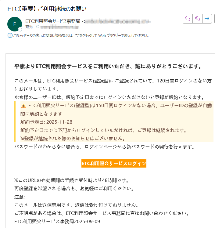 平素よりETC利用照会サービスをご利用いただき、誠にありがとうございます。このメールは、ETC利用照会サービス(登録型)にご登録されていて、120日間ログインのない方にお送りしています。お客様のユーザーIDは、解約予定日までにログインいただけないと登録が解約となります。ETC利用照会サービス(登録型)は150日間ログインがない場合、ユーザーIDの登録が自動的に解約となります解約予定日: 2025-11-28解約予定日までに下記からログインしていただければ、ご登録は継続されます。※登録が継続された際のお知らせはございません。パスワードがわからない場合も、ログインページから新パスワードの発行を行えます。ETC利用照会サービスログイン ※このURLの有効期間は手続き受付時より48時間です。再度登録を希望される場合も、お気軽にご利用ください。注意:このメールは送信専用です。返信は受け付けておりません。ご不明点がある場合は、ETC利用照会サービス事務局に直接お問い合わせください。ETC利用照会サービス事務局2025-09-09