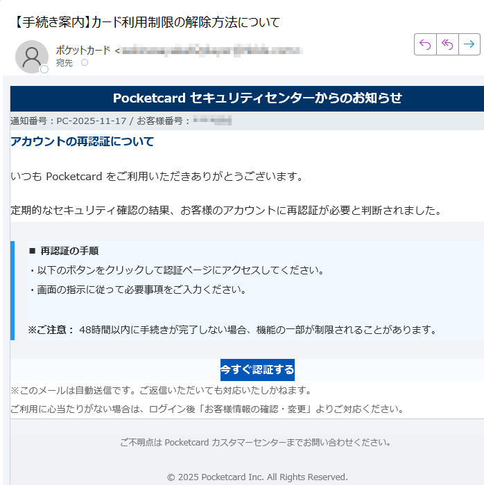 Pocketcard セキュリティセンターからのお知らせ通知番号:PC-2025-11-17 / お客様番号:****アカウントの再認証についていつも Pocketcard をご利用いただきありがとうございます。定期的なセキュリティ確認の結果、お客様のアカウントに再認証が必要と判断されました。■ 再認証の手順・以下のボタンをクリックして認証ページにアクセスしてください。・画面の指示に従って必要事項をご入力ください。※ご注意: 48時間以内に手続きが完了しない場合、機能の一部が制限されることがあります。 今すぐ認証する ※このメールは自動送信です。ご返信いただいても対応いたしかねます。ご利用に心当たりがない場合は、ログイン後「お客様情報の確認・変更」よりご対応ください。 ご不明点は Pocketcard カスタマーセンターまでお問い合わせください。© 2025 Pocketcard Inc. All Rights Reserved.