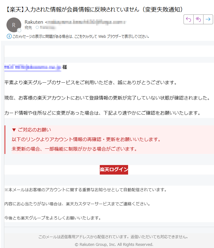 【重要】アカウント情報の更新に関するお知らせ様平素より楽天グループのサービスをご利用いただき、誠にありがとうございます。現在、お客様の楽天アカウントにおいて登録情報の更新が完了していない状態が確認されました。カード情報や住所などに変更があった場合は、下記より速やかにご確認をお願いいたします。▼ ご対応のお願い以下のリンクよりアカウント情報の再確認・更新をお願いいたします。未更新の場合、一部機能に制限がかかる場合がございます。 楽天ログイン ※本メールはお客様のアカウントに関する重要なお知らせとして自動配信されています。内容にお心当たりがない場合は、楽天カスタマーサービスまでご連絡ください。今後とも楽天グループをよろしくお願いいたします。このメールは送信専用アドレスから配信されています。返信いただいても対応できません。© Rakuten Group, Inc. All Rights Reserved.