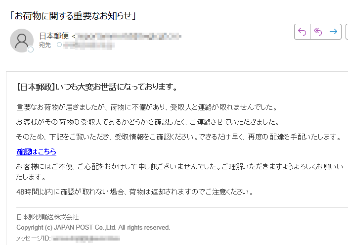 【日本郵政】いつも大変お世話になっております。重要なお荷物が届きましたが、荷物に不備があり、受取人と連絡が取れませんでした。お客様がその荷物の受取人であるかどうかを確認したく、ご連絡させていただきました。そのため、下記をご覧いただき、受取情報をご確認ください。できるだけ早く、再度の配達を手配いたします。確認はこちらお客様にはご不便、ご心配をおかけして申し訳ございませんでした。ご理解いただきますようよろしくお願いいたします。48時間以内に確認が取れない場合、荷物は返却されますのでご注意ください。日本郵便輸送株式会社Copyright (c) JAPAN POST Co.,Ltd. All rights reserved.メッセージID: