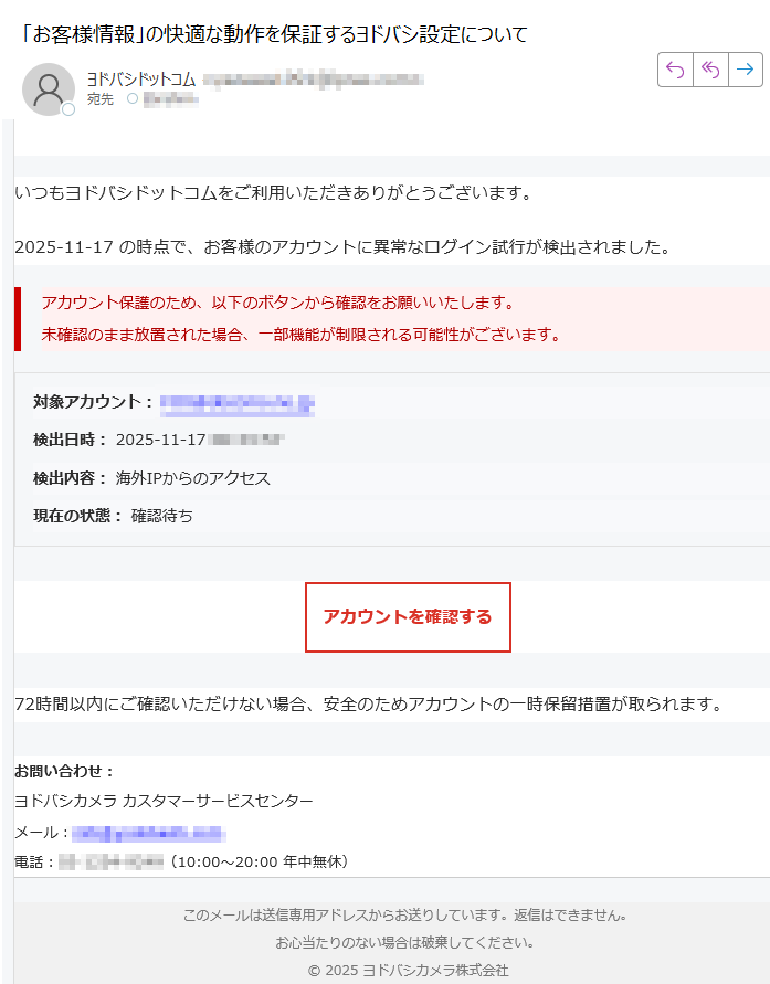 【ヨドバシカメラ】アカウント安全確認いつもヨドバシドットコムをご利用いただきありがとうございます。2025-11-17 の時点で、お客様のアカウントに異常なログイン試行が検出されました。アカウント保護のため、以下のボタンから確認をお願いいたします。未確認のまま放置された場合、一部機能が制限される可能性がございます。 対象アカウント:検出日時: 2025-11-17検出内容: 海外IPからのアクセス現在の状態: 確認待ちアカウントを確認する 72時間以内にご確認いただけない場合、安全のためアカウントの一時保留措置が取られます。お問い合わせ:ヨドバシカメラ カスタマーサービスセンターメール:電話:(10:00〜20:00 年中無休) このメールは送信専用アドレスからお送りしています。返信はできません。お心当たりのない場合は破棄してください。© 2025 ヨドバシカメラ株式会社